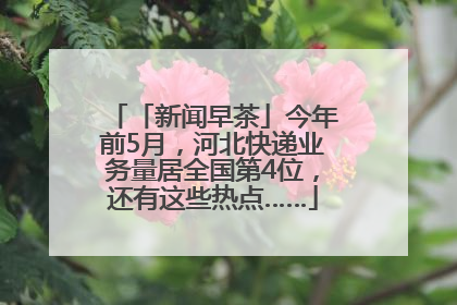 「新闻早茶」今年前5月，河北快递业务量居全国第4位，还有这些热点……