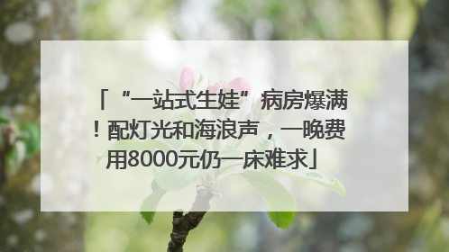 “一站式生娃”病房爆满！配灯光和海浪声，一晚费用8000元仍一床难求