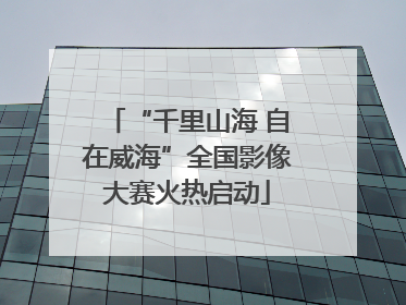 “千里山海 自在威海”全国影像大赛火热启动