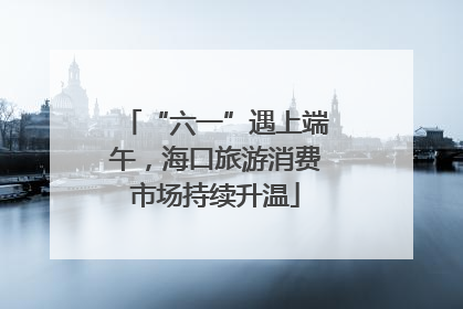 “六一”遇上端午，海口旅游消费市场持续升温