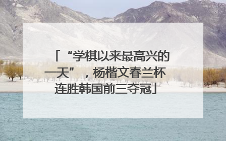 “学棋以来最高兴的一天”，杨楷文春兰杯连胜韩国前三夺冠