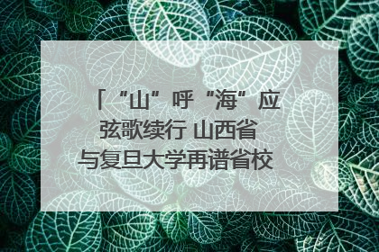“山”呼“海”应 弦歌续行 山西省与复旦大学再谱省校合作新篇章