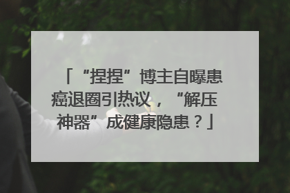 “捏捏”博主自曝患癌退圈引热议，“解压神器”成健康隐患？