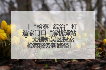 “检察+综治”打造家门口“解忧驿站” 无锡新吴区探索检察服务新路径