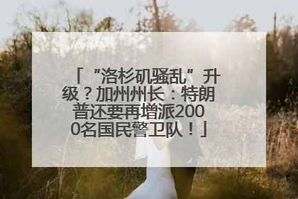 “洛杉矶骚乱”升级？加州州长：特朗普还要再增派2000名国民警卫队！