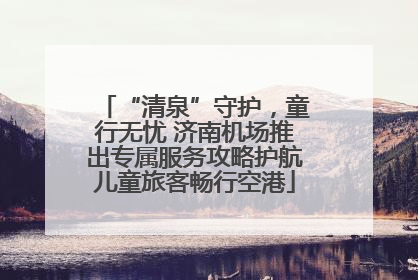 “清泉”守护，童行无忧 济南机场推出专属服务攻略护航儿童旅客畅行空港