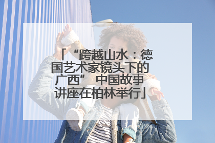 “跨越山水：德国艺术家镜头下的广西” 中国故事讲座在柏林举行
