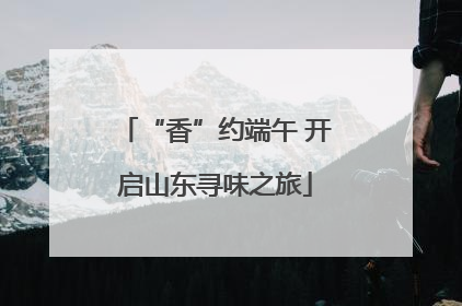 “香”约端午 开启山东寻味之旅