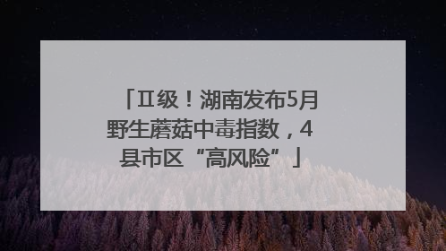 Ⅱ级！湖南发布5月野生蘑菇中毒指数，4县市区“高风险”