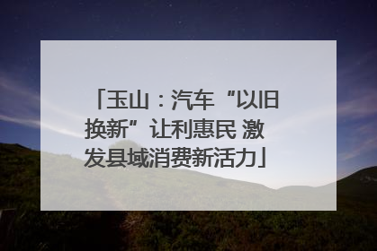 玉山：汽车“以旧换新”让利惠民 激发县域消费新活力
