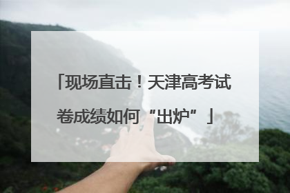 现场直击！天津高考试卷成绩如何“出炉”