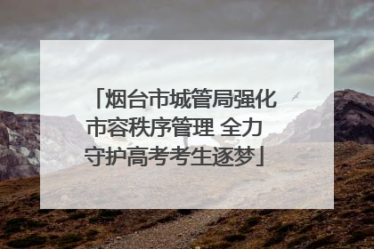 烟台市城管局强化市容秩序管理 全力守护高考考生逐梦