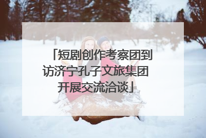 短剧创作考察团到访济宁孔子文旅集团开展交流洽谈