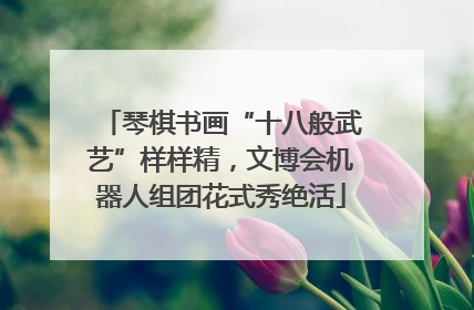 琴棋书画“十八般武艺”样样精，文博会机器人组团花式秀绝活