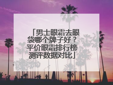 男士眼霜去眼袋哪个牌子好？平价眼霜排行榜测评数据对比