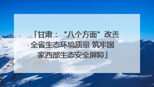 甘肃：“八个方面”改善全省生态环境质量 筑牢国家西部生态安全屏障