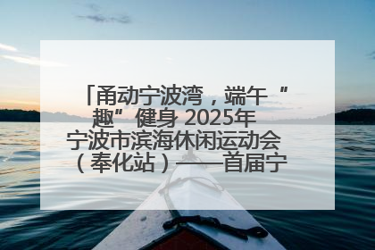 甬动宁波湾，端午“趣”健身 2025年宁波市滨海休闲运动会（奉化站）——首届宁波湾海洋运动会盛
