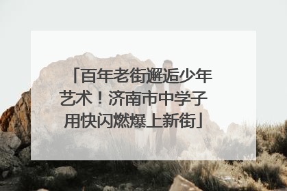 百年老街邂逅少年艺术！济南市中学子用快闪燃爆上新街