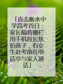 直击衡水中学高考首日：家长隔着栅栏用手机拉长焦拍孩子，有女生赴考前在电话亭与家人通话