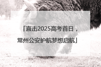 直击2025高考首日，常州公安护航梦想启航