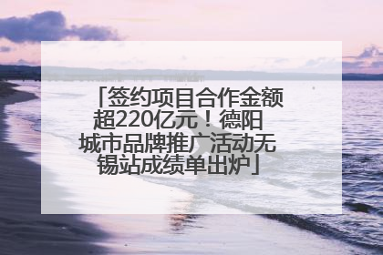 签约项目合作金额超220亿元！德阳城市品牌推广活动无锡站成绩单出炉