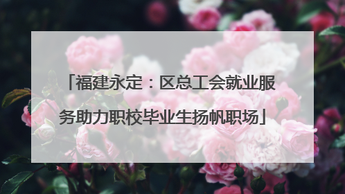 福建永定：区总工会就业服务助力职校毕业生扬帆职场
