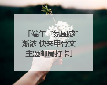 端午“氛围感”渐浓 快来甲骨文主题邮局打卡