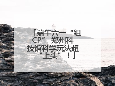 端午六一“组CP” 郑州科技馆科学玩法超“上头”！