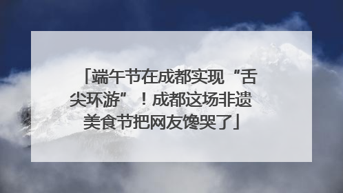 端午节在成都实现“舌尖环游”！成都这场非遗美食节把网友馋哭了