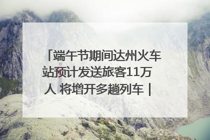 端午节期间达州火车站预计发送旅客11万人 将增开多趟列车｜网络中国节·端午