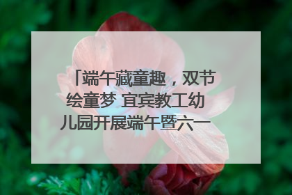 端午藏童趣，双节绘童梦 宜宾教工幼儿园开展端午暨六一亲子游园活动