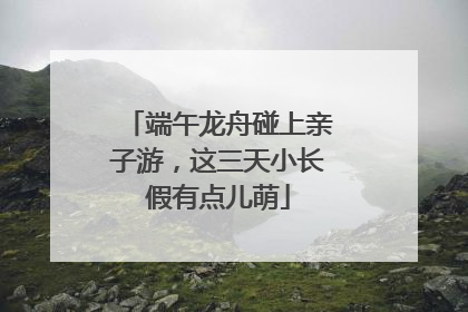 端午龙舟碰上亲子游，这三天小长假有点儿萌