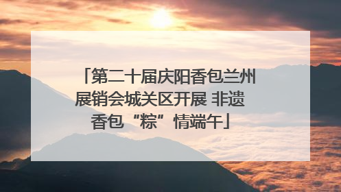 第二十届庆阳香包兰州展销会城关区开展 非遗香包“粽”情端午