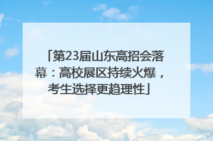 第23届山东高招会落幕：高校展区持续火爆，考生选择更趋理性