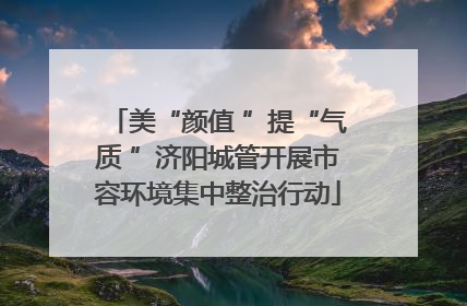 美“颜值 ”提“气质 ”济阳城管开展市容环境集中整治行动