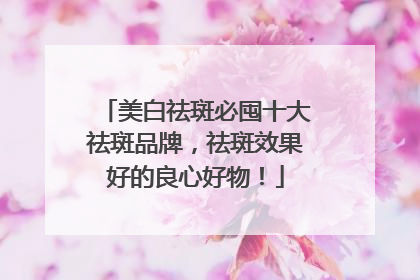 美白祛斑必囤十大祛斑品牌，祛斑效果好的良心好物！