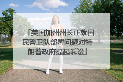 美国加州州长正就国民警卫队部署问题对特朗普政府提起诉讼