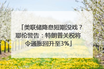 美联储降息短期没戏？耶伦警告：特朗普关税将令通胀回升至3%
