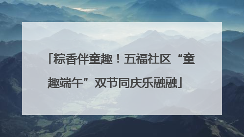 粽香伴童趣！五福社区“童趣端午”双节同庆乐融融