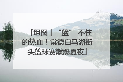 组图丨“篮” 不住的热血！常德白马湖街头篮球赛燃爆夏夜