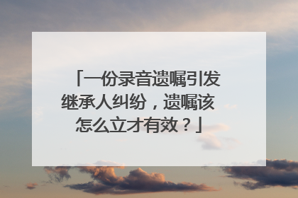 一份录音遗嘱引发继承人纠纷，遗嘱该怎么立才有效？