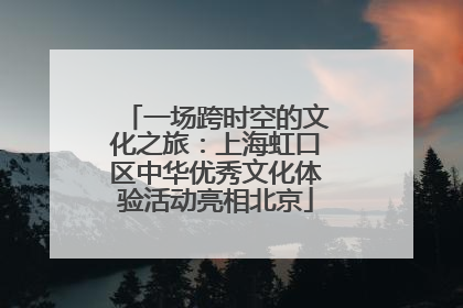 一场跨时空的文化之旅：上海虹口区中华优秀文化体验活动亮相北京