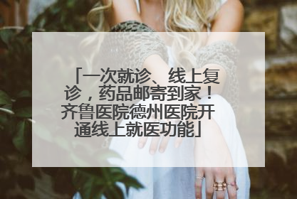 一次就诊、线上复诊，药品邮寄到家！齐鲁医院德州医院开通线上就医功能