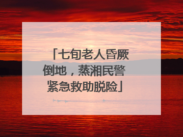 七旬老人昏厥倒地，蒸湘民警紧急救助脱险