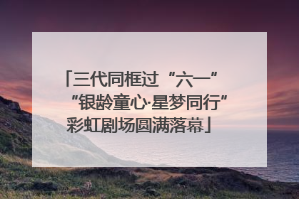 三代同框过“六一” “银龄童心·星梦同行”彩虹剧场圆满落幕