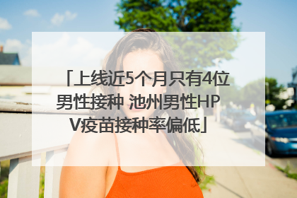 上线近5个月只有4位男性接种 池州男性HPV疫苗接种率偏低