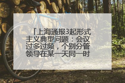 上海通报3起形式主义典型问题：会议过多过频，个别分管领导在某一天同一时段需参加3个会议
