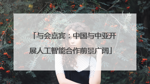 与会嘉宾：中国与中亚开展人工智能合作前景广阔
