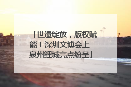 世遗绽放，版权赋能！深圳文博会上 泉州鲤城亮点纷呈