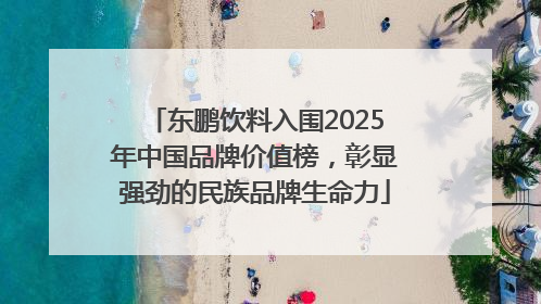 东鹏饮料入围2025年中国品牌价值榜，彰显强劲的民族品牌生命力
